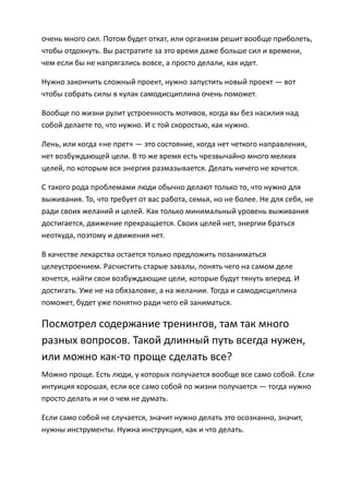 очень много сил. Потом будет откат, или организм решит вообще приболеть,
чтобы отдохнуть. Вы растратите за это время даже больше сил и времени,
чем если бы не напрягались вовсе, а просто делали, как идет.

Нужно закончить сложный проект, нужно запустить новый проект — вот
чтобы собрать силы в кулак самодисциплина очень поможет.

Вообще по жизни рулит устроенность мотивов, когда вы без насилия над
собой делаете то, что нужно. И с той скоростью, как нужно.

Лень, или когда «не прет» — это состояние, когда нет четкого направления,
нет возбуждающей цели. В то же время есть чрезвычайно много мелких
целей, по которым вся энергия размазывается. Делать ничего не хочется.

С такого рода проблемами люди обычно делают только то, что нужно для
выживания. То, что требует от вас работа, семья, но не более. Не для себя, не
ради своих желаний и целей. Как только минимальный уровень выживания
достигается, движение прекращается. Своих целей нет, энергии браться
неоткуда, поэтому и движения нет.

В качестве лекарства остается только предложить позаниматься
целеустроением. Расчистить старые завалы, понять чего на самом деле
хочется, найти свои возбуждающие цели, которые будут тянуть вперед. И
достигать. Уже не на обязаловке, а на желании. Тогда и самодисциплина
поможет, будет уже понятно ради чего ей заниматься.

Посмотрел содержание тренингов, там так много
разных вопросов. Такой длинный путь всегда нужен,
или можно как-то проще сделать все?
Можно проще. Есть люди, у которых получается вообще все само собой. Если
интуиция хорошая, если все само собой по жизни получается — тогда нужно
просто делать и ни о чем не думать.

Если само собой не случается, значит нужно делать это осознанно, значит,
нужны инструменты. Нужна инструкция, как и что делать.
 