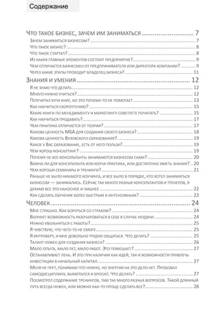 Содержание


ЧТО ТАКОЕ БИЗНЕС, ЗАЧЕМ ИМ ЗАНИМАТЬСЯ ............................ 7
 ЗАЧЕМ ЗАНИМАТЬСЯ БИЗНЕСОМ? ............................................................................... 7
 ЧТО ТАКОЕ БИЗНЕС? ................................................................................................. 8
 ЧТО ТАКОЕ СТАРТАП? ................................................................................................ 8
 ИЗ КАКИХ ГЛАВНЫХ ЭЛЕМЕНТОВ СОСТОИТ ПРЕДПРИЯТИЕ? ............................................... 9
 ЧЕМ ОТЛИЧАЕТСЯ БИЗНЕСМЕН ОТ ПРЕДПРИНИМАТЕЛЯ ИЛИ ДИРЕКТОРА КОМПАНИИ? ........... 9
 ЧЕРЕЗ КАКИЕ ЭТАПЫ ПРОХОДИТ ВЛАДЕЛЕЦ БИЗНЕСА? ................................................... 11
ЗНАНИЯ И УМЕНИЯ ............................................................. 12
 Я НЕ ЗНАЮ ЧТО ДЕЛАТЬ ........................................................................................... 12
 МНОГО НУЖНО УЧИТЬСЯ? ....................................................................................... 12
 ПЕРЕЧИТАЛ КУЧУ КНИГ, НО ЭТО ПОЧЕМУ-ТО НЕ ПОМОГАЕТ ............................................. 13
 КАК НАУЧИТЬСЯ СКОРОЧТЕНИЮ? .............................................................................. 15
 КАКИЕ КНИГИ ПО МЕНЕДЖМЕНТУ И МАРКЕТИНГУ СОВЕТУЕТЕ ПОЧИТАТЬ? ......................... 15
 КАК НАУЧИТЬСЯ ПРОДАВАТЬ?................................................................................... 17
 ЧЕМ ПРАКТИКА ОТЛИЧАЕТСЯ ОТ ТЕОРИИ? ................................................................... 17
 КАКОВА ЦЕННОСТЬ МБА ДЛЯ СОЗДАНИЯ СВОЕГО БИЗНЕСА? .......................................... 18
 КАКОВА ЦЕННОСТЬ ВУЗОВСКОГО ОБРАЗОВАНИЯ? ......................................................... 19
 КАКОЕ У ВАС ОБРАЗОВАНИЕ, ЕСТЬ ОТ НЕГО ПОЛЬЗА? ..................................................... 19
 ЧЕМ ХОРОШ КОНСАЛТИНГ? ..................................................................................... 19
 ПОЧЕМУ НЕ ВСЕ КОНСУЛЬТАНТЫ ЗАНИМАЮТСЯ БИЗНЕСОМ САМИ? .................................. 20
 ВАЖНА ЛИ ДЛЯ КОНСУЛЬТАНТА ИЛИ КОУЧА ПРАКТИКА, ИЛИ ДОСТАТОЧНО ИМЕТЬ ЗНАНИЯ? .. 20
 ЧЕМ ХОРОШИ СЕМИНАРЫ И ТРЕНИНГИ?..................................................................... 21
 РАНЬШЕ НЕ БЫЛО НИКАКОГО КОУЧИНГА, И ВСЕ БЫЛО В ПОРЯДКЕ, КТО ХОТЕЛ ЗАНИМАТЬСЯ
 БИЗНЕСОМ — ЗАНИМАЛИСЬ. СЕЙЧАС ТАК МНОГО РАЗНЫХ КОНСУЛЬТАНТОВ И ТРЕНЕРОВ, Я
 ДУМАЮ ВСЕ ЭТО НАНОСНОЕ И ЛИШНЕЕ ...................................................................... 22
 КАК СДЕЛАТЬ ОБУЧЕНИЕ БОЛЕЕ БЫСТРЫМ И ИНТЕНСИВНЫМ? ........................................ 23
ЧЕЛОВЕК ........................................................................... 24
 МНЕ СТРАШНО. КАК БОРОТЬСЯ СО СТРАХОМ? ............................................................. 24
 ВОЛНУЕТ ВОЗМОЖНОСТЬ РАЗОЧАРОВАТЬСЯ В СЕБЕ В СЛУЧАЕ НЕУДАЧИ. ............................ 24
 НУЖНО УВОЛЬНЯТЬСЯ С РАБОТЫ? ............................................................................. 25
 Я ЧУВСТВУЮ, ЧТО ЧЕГО-ТО НЕ СМОГУ ......................................................................... 25
 Я ИНТРОВЕРТ, И МНЕ ДОВОЛЬНО ТРУДНО ОБЩАТЬСЯ. ЧТО ДЕЛАТЬ? ................................ 25
 ТАЛАНТ НУЖЕН ДЛЯ СОЗДАНИЯ БИЗНЕСА? .................................................................. 26
 МАЛО ОПЫТА, МАЛО ЛЕТ, МАЛО РАБОТ. ЭТО ПОМЕШАЕТ? ............................................ 27
 ОСТАНАВЛИВАЕТ ЛЕНЬ. И ЭТО ПРИ НАЛИЧИИ КАК ИДЕЙ, ТАК И ВОЗМОЖНОСТИ ПРИВЛЕЧЬ
 ИНВЕСТИЦИИ В НАЧАЛЬНЫЙ КАПИТАЛ........................................................................ 27
 МЕНЯ НЕ ПРЕТ, ПОНИМАЮ ЧТО НУЖНО, НО ЭНЕРГИИ НА ЭТО ДЕЛО НЕТ. ПРОБОВАЛ
 САМОДИСЦИПЛИНУ, ВЫМОТАЛСЯ И БРОСИЛ. ЧТО ДЕЛАТЬ? ........................................... 27
 ПОСМОТРЕЛ СОДЕРЖАНИЕ ТРЕНИНГОВ, ТАМ ТАК МНОГО РАЗНЫХ ВОПРОСОВ. ТАКОЙ ДЛИННЫЙ
 ПУТЬ ВСЕГДА НУЖЕН, ИЛИ МОЖНО КАК-ТО ПРОЩЕ СДЕЛАТЬ ВСЕ?.................................... 28
 