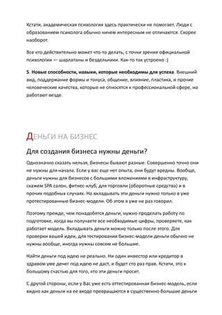 Кстати, академическая психология здесь практически не помогает. Люди с
образованием психолога обычно ничем интересным не отличаются. Скорее
наоборот.

Все кто действительно может что-то делать, с точки зрения официальной
психологии — шарлатаны и бездельники. Как-то так устроено :)

5. Новые способности, навыки, которые необходимы для успеха. Внешний
вид, поддержание формы и тонуса, общение, влияние, пластика, и прочие
человеческие качества, которые не относятся к профессиональной сфере, но
работают везде.




ДЕНЬГИ НА БИЗНЕС
Для создания бизнеса нужны деньги?
Однозначно сказать нельзя, бизнесы бывают разные. Совершенно точно они
не нужны для начала. Если у вас еще нет опыта, они будут вредны. Вообще,
деньги нужны для бизнесов с большими вложениями в инфраструктуру,
скажем SPA салон, фитнес-клуб, для торговли (оборотные средства) и в
прочих подобных случаях. Но вкладывать эти деньги нужно только в уже
протестированные бизнес-модели. Об этом я уже не раз говорил.

Поэтому прежде, чем понадобятся деньги, нужно проделать работу по
подготовке, когда вы получаете все необходимые цифры, проверяете, как
работает модель. Вкладывать деньги можно только после этого. Для
проверки вашей идеи, для тестирования бизнес-модели деньги обычно не
нужны вообще, иногда нужны совсем не большие.

Найти деньги под идею не реально. Ни один инвестор или кредитор в
здравом уме денег под идею не даст, и будет сто раз прав. Кстати, это к
большому счастью для того, кто эти деньги просит.

С другой стороны, если у Вас уже есть оттестированная бизнес-модель, если
видно как деньги на ее входе превращаются в существенно большие деньги
 