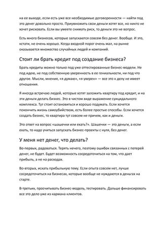на ее выходе, если есть уже все необходимые договоренности — найти под
это денег довольно просто. Приумножить свои деньги хотят все, но никто не
хочет рисковать. Если вы умеете снимать риск, то деньги это не вопрос.

Есть много бизнесов, которые запускаются совсем без денег. Вообще. И это,
кстати, не очень хорошо. Когда входной порог очень мал, на рынке
оказывается множество случайных людей и компаний.

Стоит ли брать кредит под создание бизнеса?
Брать кредиты можно только под уже оттестированные бизнес-модели. Не
под идею, не под собственную уверенность в ее гениальности, ни под что
другое. Мысли, мнения, «я думаю», «я уверен» — все это к делу не имеет
отношения.

Я иногда встречаю людей, которые хотят заложить квартиру под кредит, и на
эти деньги делать бизнес. Это в чистом виде выражение суицидального
комплекса. Тут стоит остановиться и хорошо подумать. Если хочется
покончить жизнь самоубийством, есть более простые способы. Если хочется
создать бизнес, то квартира тут совсем не причем, как и деньги.

Это ответ на вопрос «шашечки или ехать?». Шашечки — это деньги, а если
ехать, то надо учиться запускать бизнес-проекты с нуля, без денег.

У меня нет денег, что делать?
Во-первых, радоваться. Терять нечего, поэтому ошибок связанных с потерей
денег, не будет. Будет возможность сосредоточиться на том, что дает
прибыль, а не на расходах.

Во-вторых, искать прибыльную тему. Если опыта совсем нет, лучше
сосредоточиться на бизнесах, которые вообще не нуждаются в деньгах на
старте.

В-третьих, просчитывать бизнес-модель, тестировать. Дальше финансировать
все это дело уже из кармана клиентов.
 