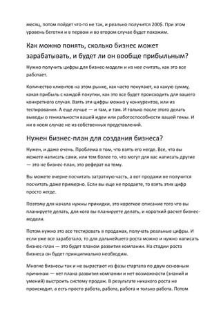 месяц, потом пойдет что-то не так, и реально получится 200$. При этом
уровень беготни и в первом и во втором случае будет похожим.

Как можно понять, сколько бизнес может
зарабатывать, и будет ли он вообще прибыльным?
Нужно получить цифры для бизнес-модели и из нее считать, как это все
работает.

Количество клиентов на этом рынке, как часто покупают, на какую сумму,
какая прибыль с каждой покупки, как это все будет происходить для вашего
конкретного случая. Взять эти цифры можно у конкурентов, или из
тестирования. А еще лучше — и там, и там. И только после этого делать
выводы о гениальности вашей идеи или работоспособности вашей темы. И
ни в коем случае не из собственных представлений.

Нужен бизнес-план для создания бизнеса?
Нужен, и даже очень. Проблема в том, что взять его негде. Все, что вы
можете написать сами, или тем более то, что могут для вас написать другие
— это не бизнес-план, это реферат на тему.

Вы можете вчерне посчитать затратную часть, а вот продажи не получится
посчитать даже примерно. Если вы еще не продаете, то взять этих цифр
просто негде.

Поэтому для начала нужны прикидки, это короткое описание того что вы
планируете делать, для кого вы планируете делать, и короткий расчет бизнес-
модели.

Потом нужно это все тестировать в продажах, получать реальные цифры. И
если уже все заработало, то для дальнейшего роста можно и нужно написать
бизнес-план — это будет планом развития компании. На стадии роста
бизнеса он будет принципиально необходим.

Многие бизнесы так и не вырастают из фазы стартапа по двум основным
причинам — нет плана развития компании и нет возможности (знаний и
умений) выстроить систему продаж. В результате никакого роста не
происходит, а есть просто работа, работа, работа и только работа. Потом
 