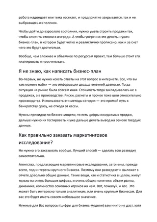 работа надоедает или тема иссякает, и предприятие закрывается, так и не
выбравшись из пеленок.

Чтобы дойти до взрослого состояния, нужно уметь строить продажи так,
чтобы клиенты стояли в очереди. А чтобы уверенно это делать, нужен
бизнес-план, в котором будет четко и реалистично прописано, как и за счет
чего это будет достигаться.

Вообще, чем сложнее и объемнее по ресурсам проект, тем больше стоит его
планировать и просчитывать.

Я не знаю, как написать бизнес-план
Во-первых, не нужно искать ответы на этот вопрос в интернете. Все, что вы
там можете найти — это информация двадцатилетней давности. Тогда
ситуация на рынке была совсем иная. Стоимость тогда закладывалась не в
продажах, а в производстве. Риски, расчеты и прочее тоже шли относительно
производства. Использовать эти методы сегодня — это прямой путь к
банкротству сразу, не отходя от кассы.

Нужны прикидки по бизнес-модели, то есть цифры ожидаемых продаж,
дальше нужно их тестировать и уже дальше делать вывод на основе твердых
данных.

Как правильно заказать маркетинговое
исследование?
Не нужно его заказывать вообще. Лучший способ — сделать всю разведку
самостоятельно.

Агентства, предлагающие маркетинговые исследования, заточены, прежде
всего, под интересы крупного бизнеса. Поэтому они разведают и выложат в
отчете довольно общие данные. Такие вещи, как и статистика в целом, живут
только на очень больших цифрах, и очень общих понятиях: объем рынка,
динамика, количество основных игроков на нем. Вот, пожалуй, и все. Это
может быть интересно только аналитикам, или очень крупным бизнесам. Для
вас это будет иметь совсем небольшое значение.

Нужные для Вас вопросы (цифры для бизнес-модели) вам никто не даст, хотя
 