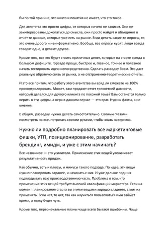 бы по той причине, что никто и понятия не имеет, что это такое.

Для агентства это просто цифры, от которых ничего не зависит. Они не
заинтересованы докопаться до смысла, они просто найдут и объединят в
отчет те данные, которые уже есть на рынке. Если делать какие-то опросы, то
это очень дорого и неинформативно. Вообще, все опросы курят, люди всегда
говорят одно, а делают другое.

Кроме того, все это будет стоить приличных денег, которые на старте всегда в
большом дефиците. Гораздо проще, быстрее и, главное, точнее и полезнее
начать тестировать идею непосредственно. Сделать разведку боем. Это даст
реальную обратную связь от рынка, а не отстраненно-теоретические отчеты.

И это все притом, что работу этого агентства вы вряд ли сможете на 100%
проконтролировать. Может, вам продают отчет трехлетней давности,
который делался для другого клиента по похожей теме? Вам останется только
верить в эти цифры, а вера в данном случае — это враг. Нужны факты, а не
мнения.

В общем, разведку нужно делать самостоятельно. Своими глазами
посмотреть на все, потрогать своими руками, чтобы знать наверняка.

Нужно ли подробно планировать все маркетинговые
фишки, УТП, позиционирование, разработать
брендинг, имидж, и уже с этим начинать?
Все названное — это усилители. Применение этих вещей увеличивает
результативность продаж.

Как обычно, есть и плюсы, и минусы такого подхода. По идее, эти вещи
нужно планировать заранее, и начинать с них. И уже дальше под них
подкладывать всю производственную часть. Проблема в том, что
применение этих вещей требует высокой квалификации маркетера. Если на
момент планирования старта вы этими вещами хорошо владеете, стоит их
применять. Если нет, то нет, так как научиться пользоваться ими займет
время, а толку будет чуть.

Кроме того, первоначальные планы чаще всего бывают ошибочны. Чаще
 