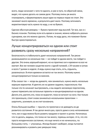 всего, люди начинают с чего-то одного, и уже в пути, по обратной связи,
видят, что нужно делать на самом деле. Поэтому очень уж много
планировать, и форматировать ваши идеи на первых порах не стоит. Это
занимает много времени, а результата дает мало. Поэтому затачивать
маркетинговую часть нужно по ходу, а не на бумаге.

Сделаю обычную ремарку — бумага проясняет ход мыслей. Тут все, как и с
бизнес-планом. Поэтому если есть время и знания, можно набросать разных
сценариев, как это можно сделать. Потом, по ходу дела, это поможет более
быстро ориентироваться.

Лучше концентрироваться на одном или стоит
развивать сразу несколько направлений?
Безопасность и стабильность дают несколько направлений. Так риски
размазываются на несколько тем — не пойдет в одном месте, так пойдет в
другом. Это очень хороший вариант, но на практике сил и времени на все не
хватает. Все же человек существо всего с одной головой, с 24 часами в сутках
и всего 7 днями в неделе. А ведь нужно еще спать, есть, отдыхать,
развлекаться. В итоге времени остается не так много. Поэтому нужно
концентрироваться только на важном.

Я бы сказал так — когда вы думаете, чем заниматься, нужно иметь несколько
хороших вариантов. И двигать их на уровне задумки, параллельно. Как
только что-то начинает выстреливать, и вы видите желаемую перспективу,
нужно тормозить все остальные проекты и концентрироваться на одном.
Делать его, растить его, пока не вырастет, пока не встанет на ноги. Как только
это произошло, стоит снова заниматься несколькими проектами —
укрупнять, усиливать за их счет основного.

Очень большая ошибка — прыгать по проектам и не доводить их до
развитого состояния. Я так делал много раз, просто даже в силу непонимания
того, как и куда можно было развить продажи и проект в целом. Начинаешь
что-то делать, видишь, что толка не так много, теряешь интерес. А то, что это
просто младенческое состояние, что еще ничего и не начиналось, по
большому счету, — упускаешь. Иногда бывает наоборот, когда пытаются
реанимировать и развить уже умершую тему.
 