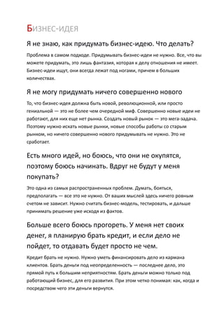 БИЗНЕС-ИДЕЯ
Я не знаю, как придумать бизнес-идею. Что делать?
Проблема в самом подходе. Придумывать бизнес-идеи не нужно. Все, что вы
можете придумать, это лишь фантазия, которая к делу отношения не имеет.
Бизнес-идеи ищут, они всегда лежат под ногами, причем в больших
количествах.

Я не могу придумать ничего совершенно нового
То, что бизнес-идея должна быть новой, революционной, или просто
гениальной — это не более чем очередной миф. Совершенно новые идеи не
работают, для них еще нет рынка. Создать новый рынок — это мега-задача.
Поэтому нужно искать новые рынки, новые способы работы со старым
рынком, но ничего совершенно нового придумывать не нужно. Это не
сработает.

Есть много идей, но боюсь, что они не окупятся,
поэтому боюсь начинать. Вдруг не будут у меня
покупать?
Это одна из самых распространенных проблем. Думать, бояться,
предполагать — все это не нужно. От ваших мыслей здесь ничего ровным
счетом не зависит. Нужно считать бизнес-модель, тестировать, и дальше
принимать решение уже исходя из фактов.

Больше всего боюсь прогореть. У меня нет своих
денег, я планирую брать кредит, и если дело не
пойдет, то отдавать будет просто не чем.
Кредит брать не нужно. Нужно уметь финансировать дело из кармана
клиентов. Брать деньги под неопределенность — последнее дело, это
прямой путь к большим неприятностям. Брать деньги можно только под
работающий бизнес, для его развития. При этом четко понимая: как, когда и
посредством чего эти деньги вернутся.
 