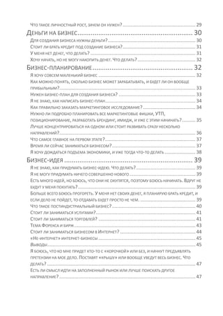 ЧТО ТАКОЕ ЛИЧНОСТНЫЙ РОСТ, ЗАЧЕМ ОН НУЖЕН? ...................................................... 29
ДЕНЬГИ НА БИЗНЕС ............................................................. 30
 ДЛЯ СОЗДАНИЯ БИЗНЕСА НУЖНЫ ДЕНЬГИ? ................................................................. 30
 СТОИТ ЛИ БРАТЬ КРЕДИТ ПОД СОЗДАНИЕ БИЗНЕСА? ...................................................... 31
 У МЕНЯ НЕТ ДЕНЕГ, ЧТО ДЕЛАТЬ? .............................................................................. 31
 ХОЧУ НАЧАТЬ, НО НЕ МОГУ НАКОПИТЬ ДЕНЕГ. ЧТО ДЕЛАТЬ? ........................................... 32
БИЗНЕС-ПЛАНИРОВАНИЕ ..................................................... 32
 Я ХОЧУ СОВСЕМ МАЛЕНЬКИЙ БИЗНЕС ........................................................................ 32
 КАК МОЖНО ПОНЯТЬ, СКОЛЬКО БИЗНЕС МОЖЕТ ЗАРАБАТЫВАТЬ, И БУДЕТ ЛИ ОН ВООБЩЕ
 ПРИБЫЛЬНЫМ?..................................................................................................... 33
 НУЖЕН БИЗНЕС-ПЛАН ДЛЯ СОЗДАНИЯ БИЗНЕСА? ......................................................... 33
 Я НЕ ЗНАЮ, КАК НАПИСАТЬ БИЗНЕС-ПЛАН ................................................................... 34
 КАК ПРАВИЛЬНО ЗАКАЗАТЬ МАРКЕТИНГОВОЕ ИССЛЕДОВАНИЕ? ....................................... 34
 НУЖНО ЛИ ПОДРОБНО ПЛАНИРОВАТЬ ВСЕ МАРКЕТИНГОВЫЕ ФИШКИ, УТП,
 ПОЗИЦИОНИРОВАНИЕ, РАЗРАБОТАТЬ БРЕНДИНГ, ИМИДЖ, И УЖЕ С ЭТИМ НАЧИНАТЬ? .......... 35
 ЛУЧШЕ КОНЦЕНТРИРОВАТЬСЯ НА ОДНОМ ИЛИ СТОИТ РАЗВИВАТЬ СРАЗУ НЕСКОЛЬКО
 НАПРАВЛЕНИЙ? ..................................................................................................... 36
 ЧТО САМОЕ ГЛАВНОЕ НА ПЕРВОМ ЭТАПЕ? ................................................................... 37
 ВРЕМЯ ЛИ СЕЙЧАС ЗАНИМАТЬСЯ БИЗНЕСОМ? .............................................................. 37
 Я ХОЧУ ДОЖДАТЬСЯ ПОДЪЕМА ЭКОНОМИКИ, И УЖЕ ТОГДА ЧТО-ТО ДЕЛАТЬ ....................... 38
БИЗНЕС-ИДЕЯ .................................................................... 39
 Я НЕ ЗНАЮ, КАК ПРИДУМАТЬ БИЗНЕС-ИДЕЮ. ЧТО ДЕЛАТЬ? ............................................ 39
 Я НЕ МОГУ ПРИДУМАТЬ НИЧЕГО СОВЕРШЕННО НОВОГО ................................................. 39
 ЕСТЬ МНОГО ИДЕЙ, НО БОЮСЬ, ЧТО ОНИ НЕ ОКУПЯТСЯ, ПОЭТОМУ БОЮСЬ НАЧИНАТЬ. ВДРУГ НЕ
 БУДУТ У МЕНЯ ПОКУПАТЬ? ....................................................................................... 39
 БОЛЬШЕ ВСЕГО БОЮСЬ ПРОГОРЕТЬ. У МЕНЯ НЕТ СВОИХ ДЕНЕГ, Я ПЛАНИРУЮ БРАТЬ КРЕДИТ, И
 ЕСЛИ ДЕЛО НЕ ПОЙДЕТ, ТО ОТДАВАТЬ БУДЕТ ПРОСТО НЕ ЧЕМ. ......................................... 39
 ЧТО ТАКОЕ ПОСТИНДУСТРИАЛЬНЫЙ БИЗНЕС? .............................................................. 40
 СТОИТ ЛИ ЗАНИМАТЬСЯ УСЛУГАМИ?.......................................................................... 41
 СТОИТ ЛИ ЗАНИМАТЬСЯ ТОРГОВЛЕЙ? ........................................................................ 41
 ТЕМА ФОРЕКСА И БИРЖ .......................................................................................... 43
 СТОИТ ЛИ ЗАНИМАТЬСЯ БИЗНЕСОМ В ИНТЕРНЕТ? ........................................................ 44
 «НЕ-ИНТЕРНЕТ» ИНТЕРНЕТ-БИЗНЕСЫ ........................................................................ 45
 ВЫВОДЫ .............................................................................................................. 45
 Я БОЮСЬ, ЧТО КО МНЕ ПРИДЕТ КТО-ТО С «КОРОЧКОЙ» ИЛИ БЕЗ, И НАЧНУТ ПРЕДЪЯВЛЯТЬ
 ПРЕТЕНЗИИ НА МОЕ ДЕЛО. ПОСТАВЯТ «КРЫШУ» ИЛИ ВООБЩЕ УВЕДУТ ВЕСЬ БИЗНЕС. ЧТО
 ДЕЛАТЬ? .............................................................................................................. 47
 ЕСТЬ ЛИ СМЫСЛ ИДТИ НА ЗАПОЛНЕННЫЙ РЫНОК ИЛИ ЛУЧШЕ ПОИСКАТЬ ДРУГОЕ
 НАПРАВЛЕНИЕ? ..................................................................................................... 47
 