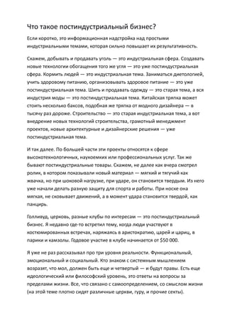 Что такое постиндустриальный бизнес?
Если коротко, это информационная надстройка над простыми
индустриальными темами, которая сильно повышает их результативность.

Скажем, добывать и продавать уголь — это индустриальная сфера. Создавать
новые технологии обогащения того же угля — это уже постиндустриальная
сфера. Кормить людей — это индустриальная тема. Заниматься диетологией,
учить здоровому питанию, организовывать здоровое питание — это уже
постиндустриальная тема. Шить и продавать одежду — это старая тема, а вся
индустрия моды — это постиндустриальная тема. Китайская тряпка может
стоить несколько баксов, подобная же тряпка от модного дизайнера — в
тысячу раз дороже. Строительство — это старая индустриальная тема, а вот
внедрение новых технологий строительства, грамотный менеджмент
проектов, новые архитектурные и дизайнерские решения — уже
постиндустриальная тема.

И так далее. По большей части эти проекты относятся к сфере
высокотехнологичных, наукоемких или профессиональных услуг. Так же
бывают постиндустриальные товары. Скажем, не далее как вчера смотрел
ролик, в котором показывали новый материал — мягкий и тягучий как
жвачка, но при шоковой нагрузке, при ударе, он становится твердым. Из него
уже начали делать разную защиту для спорта и работы. При носке она
мягкая, не сковывает движений, а в момент удара становится твердой, как
панцирь.

Голливуд, церковь, разные клубы по интересам — это постиндустриальный
бизнес. Я недавно где-то встретил тему, когда люди участвуют в
костюмированных встречах, наряжаясь в аристократию, царей и цариц, в
парики и камзолы. Годовое участие в клубе начинается от $50 000.

Я уже не раз рассказывал про три уровня реальности. Функциональный,
эмоциональный и социальный. Кто знаком с системным мышлением
возразят, что мол, должен быть еще и четвертый — и будут правы. Есть еще
идеологический или философский уровень, это ответы на вопросы за
пределами жизни. Все, что связано с самоопределением, со смыслом жизни
(на этой теме плотно сидят различные церкви, гуру, и прочие секты).
 