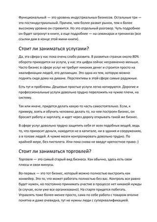 Функциональный — это уровень индустриальных бизнесов. Остальные три —
это постиндустриальный. Причем, чем более развит рынок, тем к более
высокому уровню он стремится. Но это отдельный разговор. Чуть подробнее
он будет затронут в книге, а еще подробнее — на семинарах и тренингах (все
ссылки дам в конце этой мини-книги).

Стоит ли заниматься услугами?
Да, эта сфера у нас пока очень слабо развита. В развитых странах около 80%
оборота приходится на услуги, у нас эта цифра сейчас несравненно меньше.
Часто бизнес в сфере услуг не требует никаких денег и строится просто на
квалификации людей, его делающих. Это одна из тем, которую можно
поднять сидя дома на диване. Перспективы в этой сфере самые радужные.

Есть тут и проблемы. Дешевые простые услуги легко копируются. Дорогие и
профессиональные услуги довольно трудно переложить на чужие плечи, на
систему.

Так или иначе, придется делать какую-то часть самостоятельно. Если, к
примеру, взять и обучить человека делать то, на чем построен бизнес, он
бросает работу и зарплату, и идет через дорогу открывать такой же бизнес.

В сфере услуг довольно трудно защитить себя от всех подобных вещей, ведь
то, что приносит деньги, находится не в капитале, ни в здания и сооружениях,
а в голове людей. А чужие мозги контролировать довольно трудно. По
крайней мере, без пистолета. Или пока снова не введут крепостное право :)

Стоит ли заниматься торговлей?
Торговля — это самый старый вид бизнеса. Как обычно, здесь есть свои
плюсы и свои минусы.

Во-первых — это тот бизнес, который можно полностью выстроить как
конвейер. Это то, что может работать полностью без вас. Контроль все равно
будет нужен, но постоянно принимать участие в процессе нет никакой нужды
(в случае, если уже все организовано). На старте придется побегать.
Управлять тоже более-менее просто, сама по себе работа с товаром вполне
понятна и даже очевидна, тут не нужны люди с суперквалификацией.
 