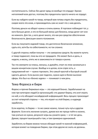 состоятельность. Сейчас без денег вряд ли вообще что отдадут. Кризис
неплатежей всех достал, поэтому без предоплаты просто ничего не отдадут.

Если вы найдете какой-то товар, который вам готовы отдать без предоплаты,
скорее всего это хлам, и производитель сам не знает что с ним делать.

Поэтому деньги на оборот нужны и очень важны. В торговле побеждает тот, у
кого больше денег, и это ее большой минус для бизнеса, когда денег нет или
их немного. Для тех, у кого денег много, это как раз средство обеспечения
безопасности, фиксации своего положения.

Если вы покупаете ходовой товар, это достаточно безопасное вложение,
сдать его, хотя бы по себестоимости, не так сложно.

С другой стороны любая покупка — это заморозка средств. Вы можете купить
и товар подвиснет, пока вы его не продадите. Это может быть и день, и
неделя, и месяц, опять же в зависимости от товара и рынка.

Так что смотрите на плюсы, минусы, и думайте, стоит ли этим заниматься в
вашем конкретном случае. Вообще и в целом, если спрос есть, а
предложений нет — нужно торговать. Это самый простой и быстрый способ
сделать деньги. Если рынок уже поделен, нужно идти в более высокие
сферы. Кто был на «бизнес-идеях» — понимают о чем речь.

Тема Форекса и бирж
Форекс и прочие биржевые игры — это хороший бизнес. Зарабатывают на
нем три категории людей (и организаций): кто держат биржу, кто учит играть
на ней, и кто обладает инсайдерской информацией. Весь процесс происходит
за счет четвертой стороны — тех, кто играет на этой бирже, в надежде
заработать.

Если коротко, то биржа — то же самое казино, только чуть-чуть в другом
формате. Если есть желание сыграть, думаю все же проще пойти в казино,
там учиться не нужно, результат игры вы узнаете сразу — в тот же день.
Думаю, процент выигрышей и там, и там примерно одинаковый.

Заработать на бирже можно только обладая какой-то важной информацией,
которая влияет на поведение биржи, при этом другие ее знать не должны.
 
