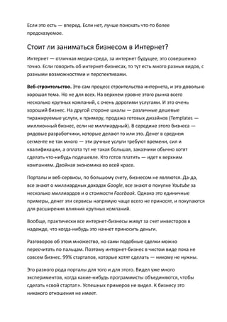 Если это есть — вперед. Если нет, лучше поискать что-то более
предсказуемое.

Стоит ли заниматься бизнесом в Интернет?
Интернет — отличная медиа-среда, за интернет будущее, это совершенно
точно. Если говорить об интернет-бизнесах, то тут есть много разных видов, с
разными возможностями и перспективами.

Веб-строительство. Это сам процесс строительства интернета, и это довольно
хорошая тема. Но не для всех. На верхнем уровне этого рынка всего
несколько крупных компаний, с очень дорогими услугами. И это очень
хороший бизнес. На другой стороне шкалы — различные дешевые
тиражируемые услуги, к примеру, продажа готовых дизайнов (Templates —
миллионный бизнес, если не миллиардный). В середине этого бизнеса —
рядовые разработчики, которые делают то или это. Денег в среднем
сегменте не так много — эти ручные услуги требуют времени, сил и
квалификации, а оплата тут не такая большая, заказчики обычно хотят
сделать что-нибудь подешевле. Кто готов платить — идет к верхним
компаниям. Двойная экономика во всей красе.

Порталы и веб-сервисы, по большому счету, бизнесом не являются. Да-да,
все знают о миллиардных доходах Google, все знают о покупке Youtube за
несколько миллиардов и о стоимости Facebook. Однако это единичные
примеры, денег эти сервисы напрямую чаще всего не приносят, и покупаются
для расширения влияния крупных компаний.

Вообще, практически все интернет-бизнесы живут за счет инвесторов в
надежде, что когда-нибудь это начнет приносить деньги.

Разговоров об этом множество, но сами подобные сделки можно
пересчитать по пальцам. Поэтому интернет-бизнес в чистом виде пока не
совсем бизнес. 99% стартапов, которые хотят сделать — никому не нужны.

Это разного рода порталы для того и для этого. Видел уже много
экспериментов, когда какие-нибудь программисты объединяются, чтобы
сделать «свой стартап». Успешных примеров не видел. К бизнесу это
никакого отношения не имеет.
 