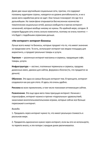 Даже две наши крупнейшие социальные сети, притом, что содержат
половину аудитории страны, находятся на уровне рентабельности, и ни о
каких мега-заработках речи не идет. Они только планируют это где-то в
дальнейшем. На таком фоне открывается бесчисленное количество
тематических социальных сетей, разных сообществ и прочих интернет-
начинаний, которые вообще никому не нужны. По крайней мере, сегодня. В
скором будущем сеть очень сильно изменится, поэтому не очень понятно —
что будет с подобными сервисами дальше.

«Не-интернет» интернет-бизнесы
Лучше всего живут те бизнесы, которые продают что-то, что имеет значение
за пределами сети. То есть, используют интернет как медиа-площадку для
маркетинга, а продают реальные товары и услуги.

Торговля — различные интернет-магазины и сервисы, продающие софт,
товары, услуги.

Инфраструктура — хостинг, платежные терминалы и сервисы, продажа
доменных имен, движки для сайтов, форумов и блогов (то, что продается за
деньги).

Обучение. Это одна из самых больших интернет-тем. В принципе, интернет
создавался как раз для этого. И здесь это очень удобно.

Реклама во всех проявлениях, в том числе поисковая оптимизация сайтов.

Развлечения. Это еще одна мега-тема присущая интернет. Начиная с
порнографии, интернет-казино и прочих «подпольных» удовольствий,
заканчивая многопользовательскими играми, которые сейчас все больше
переезжают в интернет.

Выводы
1. Продавать через интернет нужно то, что имеет реальную стоимость в
реальном мире.

2. Продвигать однозначно нужно через интернет, если вы его не используете,
то теряете много, и эти потери с каждым днем увеличиваются.
 