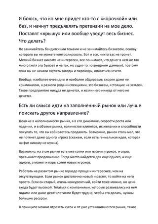 Я боюсь, что ко мне придет кто-то с «корочкой» или
без, и начнут предъявлять претензии на мое дело.
Поставят «крышу» или вообще уведут весь бизнес.
Что делать?
Не занимайтесь бандитскими темами и не занимайтесь бизнесом, основу
которого вы не можете контролировать. Вот и все, никто вас не тронет.
Мелкий бизнес никому не интересен, все понимают, что денег в нем не так
много (хотя это бывает и не так, но судят-то по внешним данным), поэтому
пока вы не начали скупать заводы и пароходы, опасаться нечего.

Вообще, наиболее очевидны и наиболее обдираемы скорее даже не
криминалом, а разного рода инспекциями, это бизнесы, «стоящие на земле».
Такое предприятие никуда не денется, и хозяин его никуда от него не
денется.

Есть ли смысл идти на заполненный рынок или лучше
поискать другое направление?
Дело не в наполненности рынка, а в его динамике, скорости роста или
падения, и в объеме рынка, количестве клиентов, их желании и способности
покупать то, что вы собираетесь продавать. Возможно, рынок столь мал, что
не потянет даже одного игрока (скажем, если есть гениальная идея, которая
на фиг никому не нужна).

Возможно, на этом рынке есть уже сотни или тысячи игроков, и спрос
превышает предложение. Тогда место найдется для еще одного, и еще
одного, а может и пары сотен новых игроков.

Работать на развитом рынке гораздо проще и интереснее, чем на
отсутствующем. Если рынок достаточно новый и растет, то войти на него
просто. Если он старый, очень конкурентный, войти тоже можно, но цена
входа будет высокой. Тягаться с компаниями, которые развивались на нем
годами или даже десятилетиями будет трудно, чтобы это делать, нужны
большие ресурсы.

В принципе можно отрезать кусок и от уже устаканившегося рынка, такие
 