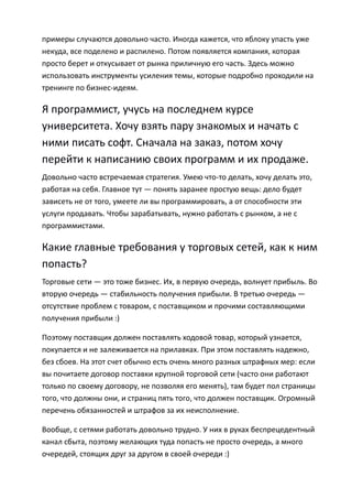 примеры случаются довольно часто. Иногда кажется, что яблоку упасть уже
некуда, все поделено и распилено. Потом появляется компания, которая
просто берет и откусывает от рынка приличную его часть. Здесь можно
использовать инструменты усиления темы, которые подробно проходили на
тренинге по бизнес-идеям.

Я программист, учусь на последнем курсе
университета. Хочу взять пару знакомых и начать с
ними писать софт. Сначала на заказ, потом хочу
перейти к написанию своих программ и их продаже.
Довольно часто встречаемая стратегия. Умею что-то делать, хочу делать это,
работая на себя. Главное тут — понять заранее простую вещь: дело будет
зависеть не от того, умеете ли вы программировать, а от способности эти
услуги продавать. Чтобы зарабатывать, нужно работать с рынком, а не с
программистами.

Какие главные требования у торговых сетей, как к ним
попасть?
Торговые сети — это тоже бизнес. Их, в первую очередь, волнует прибыль. Во
вторую очередь — стабильность получения прибыли. В третью очередь —
отсутствие проблем с товаром, с поставщиком и прочими составляющими
получения прибыли :)

Поэтому поставщик должен поставлять ходовой товар, который узнается,
покупается и не залеживается на прилавках. При этом поставлять надежно,
без сбоев. На этот счет обычно есть очень много разных штрафных мер: если
вы почитаете договор поставки крупной торговой сети (часто они работают
только по своему договору, не позволяя его менять), там будет пол страницы
того, что должны они, и страниц пять того, что должен поставщик. Огромный
перечень обязанностей и штрафов за их неисполнение.

Вообще, с сетями работать довольно трудно. У них в руках беспрецедентный
канал сбыта, поэтому желающих туда попасть не просто очередь, а много
очередей, стоящих друг за другом в своей очереди :)
 