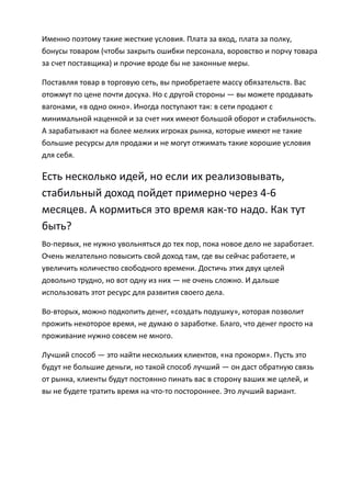 Именно поэтому такие жесткие условия. Плата за вход, плата за полку,
бонусы товаром (чтобы закрыть ошибки персонала, воровство и порчу товара
за счет поставщика) и прочие вроде бы не законные меры.

Поставляя товар в торговую сеть, вы приобретаете массу обязательств. Вас
отожмут по цене почти досуха. Но с другой стороны — вы можете продавать
вагонами, «в одно окно». Иногда поступают так: в сети продают с
минимальной наценкой и за счет них имеют большой оборот и стабильность.
А зарабатывают на более мелких игроках рынка, которые имеют не такие
большие ресурсы для продажи и не могут отжимать такие хорошие условия
для себя.

Есть несколько идей, но если их реализовывать,
стабильный доход пойдет примерно через 4-6
месяцев. А кормиться это время как-то надо. Как тут
быть?
Во-первых, не нужно увольняться до тех пор, пока новое дело не заработает.
Очень желательно повысить свой доход там, где вы сейчас работаете, и
увеличить количество свободного времени. Достичь этих двух целей
довольно трудно, но вот одну из них — не очень сложно. И дальше
использовать этот ресурс для развития своего дела.

Во-вторых, можно подкопить денег, «создать подушку», которая позволит
прожить некоторое время, не думаю о заработке. Благо, что денег просто на
проживание нужно совсем не много.

Лучший способ — это найти нескольких клиентов, «на прокорм». Пусть это
будут не большие деньги, но такой способ лучший — он даст обратную связь
от рынка, клиенты будут постоянно пинать вас в сторону ваших же целей, и
вы не будете тратить время на что-то постороннее. Это лучший вариант.
 