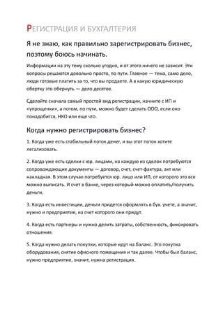 РЕГИСТРАЦИЯ И БУХГАЛТЕРИЯ
Я не знаю, как правильно зарегистрировать бизнес,
поэтому боюсь начинать.
Информации на эту тему сколько угодно, и от этого ничего не зависит. Эти
вопросы решаются довольно просто, по пути. Главное — тема, само дело,
люди готовые платить за то, что вы продаете. А в какую юридическую
обертку это обернуть — дело десятое.

Сделайте сначала самый простой вид регистрации, начните с ИП и
«упрощенки», а потом, по пути, можно будет сделать ООО, если оно
понадобится, НКО или еще что.

Когда нужно регистрировать бизнес?
1. Когда уже есть стабильный поток денег, и вы этот поток хотите
легализовать.

2. Когда уже есть сделки с юр. лицами, на каждую из сделок потребуются
сопровождающие документы — договор, счет, счет-фактура, акт или
накладная. В этом случае потребуется юр. лицо или ИП, от которого это все
можно выписать. И счет в банке, через который можно оплатить/получить
деньги.

3. Когда есть инвестиции, деньги придется оформлять в бух. учете, а значит,
нужно и предприятие, на счет которого они придут.

4. Когда есть партнеры и нужно делить затраты, собственность, фиксировать
отношения.

5. Когда нужно делать покупки, которые идут на баланс. Это покупка
оборудования, снятие офисного помещения и так далее. Чтобы был баланс,
нужно предприятие, значит, нужна регистрация.
 