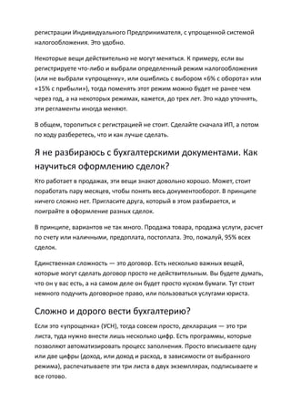 регистрации Индивидуального Предпринимателя, с упрощенной системой
налогообложения. Это удобно.

Некоторые вещи действительно не могут меняться. К примеру, если вы
регистрируете что-либо и выбрали определенный режим налогообложения
(или не выбрали «упрощенку», или ошиблись с выбором «6% с оборота» или
«15% с прибыли»), тогда поменять этот режим можно будет не ранее чем
через год, а на некоторых режимах, кажется, до трех лет. Это надо уточнять,
эти регламенты иногда меняют.

В общем, торопиться с регистрацией не стоит. Сделайте сначала ИП, а потом
по ходу разберетесь, что и как лучше сделать.

Я не разбираюсь с бухгалтерскими документами. Как
научиться оформлению сделок?
Кто работает в продажах, эти вещи знают довольно хорошо. Может, стоит
поработать пару месяцев, чтобы понять весь документооборот. В принципе
ничего сложно нет. Пригласите друга, который в этом разбирается, и
поиграйте в оформление разных сделок.

В принципе, вариантов не так много. Продажа товара, продажа услуги, расчет
по счету или наличными, предоплата, постоплата. Это, пожалуй, 95% всех
сделок.

Единственная сложность — это договор. Есть несколько важных вещей,
которые могут сделать договор просто не действительным. Вы будете думать,
что он у вас есть, а на самом деле он будет просто куском бумаги. Тут стоит
немного подучить договорное право, или пользоваться услугами юриста.

Сложно и дорого вести бухгалтерию?
Если это «упрощенка» (УСН), тогда совсем просто, декларация — это три
листа, туда нужно внести лишь несколько цифр. Есть программы, которые
позволяют автоматизировать процесс заполнения. Просто вписываете одну
или две цифры (доход, или доход и расход, в зависимости от выбранного
режима), распечатываете эти три листа в двух экземплярах, подписываете и
все готово.
 