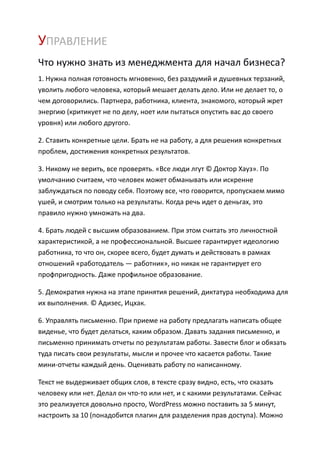 УПРАВЛЕНИЕ
Что нужно знать из менеджмента для начал бизнеса?
1. Нужна полная готовность мгновенно, без раздумий и душевных терзаний,
уволить любого человека, который мешает делать дело. Или не делает то, о
чем договорились. Партнера, работника, клиента, знакомого, который жрет
энергию (критикует не по делу, ноет или пытаться опустить вас до своего
уровня) или любого другого.

2. Ставить конкретные цели. Брать не на работу, а для решения конкретных
проблем, достижения конкретных результатов.

3. Никому не верить, все проверять. «Все люди лгут © Доктор Хауз». По
умолчанию считаем, что человек может обманывать или искренне
заблуждаться по поводу себя. Поэтому все, что говорится, пропускаем мимо
ушей, и смотрим только на результаты. Когда речь идет о деньгах, это
правило нужно умножать на два.

4. Брать людей с высшим образованием. При этом считать это личностной
характеристикой, а не профессиональной. Высшее гарантирует идеологию
работника, то что он, скорее всего, будет думать и действовать в рамках
отношений «работодатель — работник», но никак не гарантирует его
профпригодность. Даже профильное образование.

5. Демократия нужна на этапе принятия решений, диктатура необходима для
их выполнения. © Адизес, Ицхак.

6. Управлять письменно. При приеме на работу предлагать написать общее
виденье, что будет делаться, каким образом. Давать задания письменно, и
письменно принимать отчеты по результатам работы. Завести блог и обязать
туда писать свои результаты, мысли и прочее что касается работы. Такие
мини-отчеты каждый день. Оценивать работу по написанному.

Текст не выдерживает общих слов, в тексте сразу видно, есть, что сказать
человеку или нет. Делал он что-то или нет, и с какими результатами. Сейчас
это реализуется довольно просто, WordPress можно поставить за 5 минут,
настроить за 10 (понадобится плагин для разделения прав доступа). Можно
 