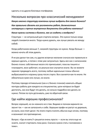 сделать и на других блоговых платформах.

Несколько вопросов про классический менеджмент
Какую именно структуру компании лучше выбрать для своего бизнеса?
Как правильно сделать все регламенты работ, должностные
инструкции и прочие внутренние документы для работы компании?
Какие нужны системы в бизнесе, как их создать и внедрить?
Структура — не актуальный для стартапа вопрос. Это нужно только когда
людей становится много. Тогда нужно думать, как лучше увязать их между
собой.

Когда работников меньше 7, никакой структуры не нужно. Когда больше —
можно начать об этом думать.

Я не раз делал так сам, и у других встречал желание сначала все правильно и
хорошо сделать, а потом с этим уже запускаться. Здесь все как с написанием
бизнес-плана: собственные мозги это причесывает, пока вы пишите и
планируете, мозг работает, но реально все случается иначе. Вы не можете
заранее предвидеть всего, поэтому любые идеальные планы обычно
выбрасываются в корзину сразу после старта. Все случается как-то иначе. Не
обязательно хуже или лучше, но иначе.

Поэтому гораздо оптимальнее (как и с бизнес-планом) намечать общие
контуры работы для каждого из специалистов, цели которые он будет
достигать, как они будут это делать, но сильно подробно все делать не
нужно. Потом по пути дотачивать, уже по обратной связи.

Где найти хороших профессионалов?
Вопрос хороший, но он немного не о том. Видимо в полном варианте он
звучит так — как их заполучить к себе. Хороших профи не растут на деревьях,
их мало, они стоят денег. На этапе старта платить обычно еще нечем, поэтому
и возникает это противоречие.

Вопрос: «Где их взять?» решается очень просто — если вы этого еще не
знаете, значит стартовать пока рано. Сначала нужно стать «человеком в
теме».
 