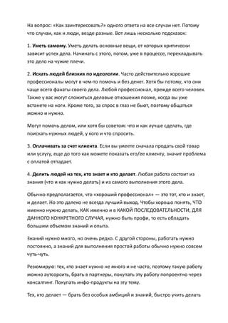 На вопрос: «Как заинтересовать?» одного ответа на все случаи нет. Потому
что случаи, как и люди, везде разные. Вот лишь несколько подсказок:

1. Уметь самому. Уметь делать основные вещи, от которых критически
зависит успех дела. Начинать с этого, потом, уже в процессе, перекладывать
это дело на чужие плечи.

2. Искать людей близких по идеологии. Часто действительно хорошие
профессионалы могут в чем-то помочь и без денег. Хотя бы потому, что они
чаще всего фанаты своего дела. Любой профессионал, прежде всего человек.
Также у вас могут сложиться деловые отношения позже, когда вы уже
встанете на ноги. Кроме того, за спрос в глаз не бьют, поэтому общаться
можно и нужно.

Могут помочь делом, или хотя бы советом: что и как лучше сделать, где
поискать нужных людей, у кого и что спросить.

3. Оплачивать за счет клиента. Если вы умеете сначала продать свой товар
или услугу, еще до того как можете показать его/ее клиенту, значит проблема
с оплатой отпадает.

4. Делить людей на тех, кто знает и кто делает. Любая работа состоит из
знания (что и как нужно делать) и из самого выполнения этого дела.

Обычно предполагается, что «хороший профессионал» — это тот, кто и знает,
и делает. Но это далеко не всегда лучший выход. Чтобы хорошо понять, ЧТО
именно нужно делать, КАК именно и в КАКОЙ ПОСЛЕДОВАТЕЛЬНОСТИ, ДЛЯ
ДАННОГО КОНКРЕТНОГО СЛУЧАЯ, нужно быть профи, то есть обладать
большим объемом знаний и опыта.

Знаний нужно много, но очень редко. С другой стороны, работать нужно
постоянно, а знаний для выполнения простой работы обычно нужно совсем
чуть-чуть.

Резюмирую: тех, кто знает нужно не много и не часто, поэтому такую работу
можно аутсорсить, брать в партнеры, покупать эту работу попроектно через
консалтинг. Покупать инфо-продукты на эту тему.

Тех, кто делает — брать без особых амбиций и знаний, быстро учить делать
 