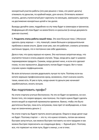 конкретный участок работы (это уже решено с теми, кто умеет делать)
отжимать по деньгам, по крайней мере, для начала. Оттягивать момент
оплаты, делать ступенчатый рост зарплаты по месяцам, завязывать зарплату
на достижение конкретных целей и так далее.

Выводы делайте сами, подробнее на эту тему будет в семинарах и тренингах.
Информация об этом будет на моем блоге и в рассылке (в конце документа
дам все ссылки).

5. Разделять этапы работы вашей темы. Это моя больная тема :) Желание
сделать сразу хорошо — это, пожалуй, самая большая и разрушительная
проблема в моем опыте. Даже зная уже, как это работает, сломать установку
настолько трудно, что я постоянно сам себе удивляюсь.

Дело в том, что сразу хорошо не нужно. Это настолько затратная вещь, что
окупается только в очень редких случаях. Тогда, когда речь идет о широко-
тиражируемом продукте. Скажем, когда делают кино, и если его сделают
плохо, то оно провалится. Доделывать потом будет поздно. Вот в таких
случаях нужен перфекционизм.

Во всех остальных случаях доделывать лучше по пути. Поэтому если вы
хотите хороших профессионалов сразу, возможно, стоит сначала нанять
таких, какие есть. И уже в пути, когда какие-то деньги уже начинают
зарабатываться, искать лучших.

Как подготовить профи?
На этапе стартапа учиться бесполезно. На это не будет ни времени, ни сил.
Более того, это скорее вредно, чем полезно. На старте нужно будет сделать
много вещей за короткий промежуток времени. Важно, чтобы это было
достаточно быстро, пока есть энтузиазм, пока прет от возбуждения, и пока
еще не закончились деньги :)

На этапе старта вы будете тратить много ресурсов. Отдачи в виде денег еще
не будет. Поэтому стартап — это то, что нужно готовить, потом как можно
быстрее запуститься, как можно быстрее поставить на ноги продажи и как
можно быстрее перескочить на следующую фазу — бурный рост. Поэтому
все, что тормозит на этом пути, будет в минус, а не в плюс.
 