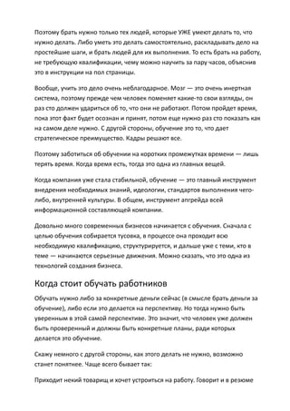 Поэтому брать нужно только тех людей, которые УЖЕ умеют делать то, что
нужно делать. Либо уметь это делать самостоятельно, раскладывать дело на
простейшие шаги, и брать людей для их выполнения. То есть брать на работу,
не требующую квалификации, чему можно научить за пару часов, объяснив
это в инструкции на пол страницы.

Вообще, учить это дело очень неблагодарное. Мозг — это очень инертная
система, поэтому прежде чем человек поменяет какие-то свои взгляды, он
раз сто должен удариться об то, что они не работают. Потом пройдет время,
пока этот факт будет осознан и принят, потом еще нужно раз сто показать как
на самом деле нужно. С другой стороны, обучение это то, что дает
стратегическое преимущество. Кадры решают все.

Поэтому заботиться об обучении на коротких промежутках времени — лишь
терять время. Когда время есть, тогда это одна из главных вещей.

Когда компания уже стала стабильной, обучение — это главный инструмент
внедрения необходимых знаний, идеологии, стандартов выполнения чего-
либо, внутренней культуры. В общем, инструмент апгрейда всей
информационной составляющей компании.

Довольно много современных бизнесов начинается с обучения. Сначала с
целью обучения собирается тусовка, в процессе она проходит всю
необходимую квалификацию, структурируется, и дальше уже с теми, кто в
теме — начинаются серьезные движения. Можно сказать, что это одна из
технологий создания бизнеса.

Когда стоит обучать работников
Обучать нужно либо за конкретные деньги сейчас (в смысле брать деньги за
обучение), либо если это делается на перспективу. Но тогда нужно быть
уверенным в этой самой перспективе. Это значит, что человек уже должен
быть проверенный и должны быть конкретные планы, ради которых
делается это обучение.

Скажу немного с другой стороны, как этого делать не нужно, возможно
станет понятнее. Чаще всего бывает так:

Приходит некий товарищ и хочет устроиться на работу. Говорит и в резюме
 