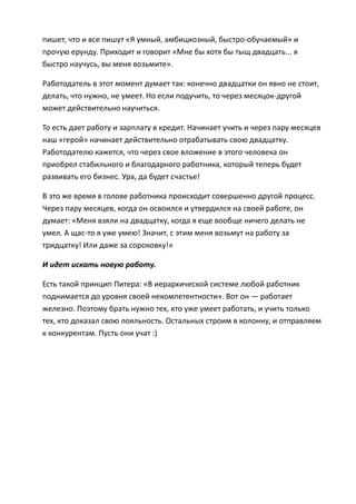 пишет, что и все пишут «Я умный, амбициозный, быстро-обучаемый» и
прочую ерунду. Приходит и говорит «Мне бы хотя бы тыщ двадцать... я
быстро научусь, вы меня возьмите».

Работодатель в этот момент думает так: конечно двадцатки он явно не стоит,
делать, что нужно, не умеет. Но если подучить, то через месяцок-другой
может действительно научиться.

То есть дает работу и зарплату в кредит. Начинает учить и через пару месяцев
наш «герой» начинает действительно отрабатывать свою двадцатку.
Работодателю кажется, что через свое вложение в этого человека он
приобрел стабильного и благодарного работника, который теперь будет
развивать его бизнес. Ура, да будет счастье!

В это же время в голове работника происходит совершенно другой процесс.
Через пару месяцев, когда он освоился и утвердился на своей работе, он
думает: «Меня взяли на двадцатку, когда я еще вообще ничего делать не
умел. А щас-то я уже умею! Значит, с этим меня возьмут на работу за
тридцатку! Или даже за сороковку!»

И идет искать новую работу.

Есть такой принцип Питера: «В иерархической системе любой работник
поднимается до уровня своей некомпетентности». Вот он — работает
железно. Поэтому брать нужно тех, кто уже умеет работать, и учить только
тех, кто доказал свою лояльность. Остальных строим в колонну, и отправляем
к конкурентам. Пусть они учат :)
 