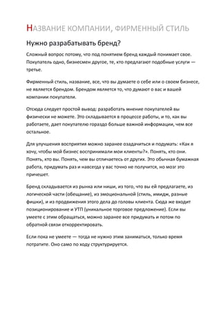 НАЗВАНИЕ КОМПАНИИ, ФИРМЕННЫЙ СТИЛЬ
Нужно разрабатывать бренд?
Сложный вопрос потому, что под понятием бренд каждый понимает свое.
Покупатель одно, бизнесмен другое, те, кто предлагают подобные услуги —
третье.

Фирменный стиль, название, все, что вы думаете о себе или о своем бизнесе,
не является брендом. Брендом является то, что думают о вас и вашей
компании покупатели.

Отсюда следует простой вывод: разработать мнение покупателей вы
физически не можете. Это складывается в процессе работы, и то, как вы
работаете, дает покупателю гораздо больше важной информации, чем все
остальное.

Для улучшения восприятия можно заранее озадачиться и подумать: «Как я
хочу, чтобы мой бизнес воспринимали мои клиенты?». Понять, кто они.
Понять, кто вы. Понять, чем вы отличаетесь от других. Это обычная бумажная
работа, придумать раз и навсегда у вас точно не получится, но мозг это
причешет.

Бренд складывается из рынка или ниши, из того, что вы ей предлагаете, из
логической части (обещание), из эмоциональной (стиль, имидж, разные
фишки), и из продвижения этого дела до головы клиента. Сюда же входит
позиционирование и УТП (уникальное торговое предложение). Если вы
умеете с этим обращаться, можно заранее все придумать и потом по
обратной связи откорректировать.

Если пока не умеете — тогда не нужно этим заниматься, только время
потратите. Оно само по ходу структурируется.
 