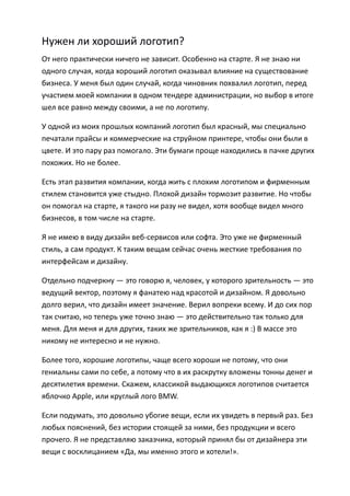 Нужен ли хороший логотип?
От него практически ничего не зависит. Особенно на старте. Я не знаю ни
одного случая, когда хороший логотип оказывал влияние на существование
бизнеса. У меня был один случай, когда чиновник похвалил логотип, перед
участием моей компании в одном тендере администрации, но выбор в итоге
шел все равно между своими, а не по логотипу.

У одной из моих прошлых компаний логотип был красный, мы специально
печатали прайсы и коммерческие на струйном принтере, чтобы они были в
цвете. И это пару раз помогало. Эти бумаги проще находились в пачке других
похожих. Но не более.

Есть этап развития компании, когда жить с плохим логотипом и фирменным
стилем становится уже стыдно. Плохой дизайн тормозит развитие. Но чтобы
он помогал на старте, я такого ни разу не видел, хотя вообще видел много
бизнесов, в том числе на старте.

Я не имею в виду дизайн веб-сервисов или софта. Это уже не фирменный
стиль, а сам продукт. К таким вещам сейчас очень жесткие требования по
интерфейсам и дизайну.

Отдельно подчеркну — это говорю я, человек, у которого зрительность — это
ведущий вектор, поэтому я фанатею над красотой и дизайном. Я довольно
долго верил, что дизайн имеет значение. Верил вопреки всему. И до сих пор
так считаю, но теперь уже точно знаю — это действительно так только для
меня. Для меня и для других, таких же зрительников, как я :) В массе это
никому не интересно и не нужно.

Более того, хорошие логотипы, чаще всего хороши не потому, что они
гениальны сами по себе, а потому что в их раскрутку вложены тонны денег и
десятилетия времени. Скажем, классикой выдающихся логотипов считается
яблочко Apple, или круглый лого BMW.

Если подумать, это довольно убогие вещи, если их увидеть в первый раз. Без
любых пояснений, без истории стоящей за ними, без продукции и всего
прочего. Я не представляю заказчика, который принял бы от дизайнера эти
вещи с восклицанием «Да, мы именно этого и хотели!».
 