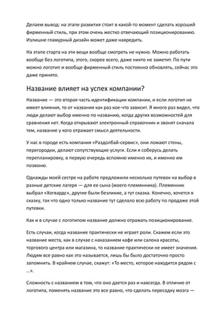 Делаем вывод: на этапе развития стоит в какой-то момент сделать хороший
фирменный стиль, при этом очень жестко отвечающий позиционированию.
Излишне гламурный дизайн может даже навредить.

На этапе старта на эти вещи вообще смотреть не нужно. Можно работать
вообще без логотипа, этого, скорее всего, даже никто не заметит. По пути
можно логотип и вообще фирменный стиль постоянно обновлять, сейчас это
даже принято.

Название влияет на успех компании?
Название — это вторая часть идентификации компании, и если логотип не
имеет влияния, то от названия как раз кое-что зависит. Я много раз видел, что
люди делают выбор именно по названию, когда других возможностей для
сравнения нет. Когда открывают электронный справочник и звонят сначала
тем, название у кого отражает смысл деятельности.

У нас в городе есть компания «Раздолбай-сервис», они ломают стены,
перегородки, делают сопутствующие услуги. Если я соберусь делать
перепланировку, в первую очередь вспомню именно их, и именно им
позвоню.

Однажды моей сестре на работе предложили несколько путевок на выбор в
разные детские лагеря — для ее сына (моего племянника). Племянник
выбрал «Хогвардс», другие были безликие, а тут сказка. Конечно, хочется в
сказку, так что одно только название тут сделало всю работу по продаже этой
путевки.

Как и в случае с логотипом название должно отражать позиционирование.

Есть случаи, когда название практически не играет роли. Скажем если это
название места, как в случае с наказанием кафе или салона красоты,
торгового центра или магазина, то название практически не имеет значения.
Людям все равно как это называется, лишь бы было достаточно просто
запомнить. В крайнем случае, скажут: «То место, которое находится рядом с
…».

Сложность с названием в том, что оно дается раз и навсегда. В отличие от
логотипа, поменять название это все равно, что сделать пересадку мозга —
 