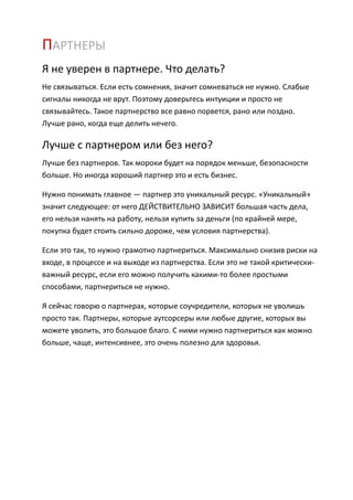 ПАРТНЕРЫ
Я не уверен в партнере. Что делать?
Не связываться. Если есть сомнения, значит сомневаться не нужно. Слабые
сигналы никогда не врут. Поэтому доверьтесь интуиции и просто не
связывайтесь. Такое партнерство все равно порвется, рано или поздно.
Лучше рано, когда еще делить нечего.

Лучше с партнером или без него?
Лучше без партнеров. Так мороки будет на порядок меньше, безопасности
больше. Но иногда хороший партнер это и есть бизнес.

Нужно понимать главное — партнер это уникальный ресурс. «Уникальный»
значит следующее: от него ДЕЙСТВИТЕЛЬНО ЗАВИСИТ большая часть дела,
его нельзя нанять на работу, нельзя купить за деньги (по крайней мере,
покупка будет стоить сильно дороже, чем условия партнерства).

Если это так, то нужно грамотно партнериться. Максимально снизив риски на
входе, в процессе и на выходе из партнерства. Если это не такой критически-
важный ресурс, если его можно получить какими-то более простыми
способами, партнериться не нужно.

Я сейчас говорю о партнерах, которые соучредители, которых не уволишь
просто так. Партнеры, которые аутсорсеры или любые другие, которых вы
можете уволить, это большое благо. С ними нужно партнериться как можно
больше, чаще, интенсивнее, это очень полезно для здоровья.
 