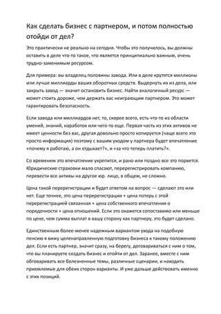 Как сделать бизнес с партнером, и потом полностью
отойди от дел?
Это практически не реально на сегодня. Чтобы это получилось, вы должны
оставить в деле что-то такое, что является принципиально важным, очень
трудно-заменимым ресурсом.

Для примера: вы владелец половины завода. Или в деле крутятся миллионы
или лучше миллиарды ваших оборотных средств. Выдернуть их из дела, или
закрыть завод — значит остановить бизнес. Найти аналогичный ресурс —
может стоить дороже, чем держать вас неиграющим партнером. Это может
гарантировать безопасность.

Если завода или миллиардов нет, то, скорее всего, есть что-то из области
умений, знаний, наработок или чего-то еще. Первая часть из этих активов не
имеет ценности без вас, другая довольно просто копируется (чаще всего это
просто информация) поэтому с вашим уходом у партнера будет впечатление
«почему я работаю, а он отдыхает?», и «за что теперь платить?».

Со временем это впечатление укрепится, и рано или поздно все это порвется.
Юридические страховки мало спасают, перерегистрировать компанию,
перевести все активы на другое юр. лицо, в общем, не сложно.

Цена такой перерегистрации и будет ответом на вопрос — сделают это или
нет. Еще точнее, это цена перерегистрации + цена потерь с этой
перерегистрацией связанная + цена собственного впечатления о
порядочности + цена отношений. Если это окажется сопоставимо или меньше
по цене, чем сумма выплат в вашу сторону как партнеру, это будет сделано.

Единственным более-менее надежным вариантом ухода на подобную
пенсию я вижу целенаправленную подготовку бизнеса к такому положению
дел. Если есть партнер, значит сразу, на берегу, договариваться с ним о том,
что вы планируете создать бизнес и отойти от дел. Заранее, вместе с ним
обговаривать все болезненные темы, различные сценарии, и находить
приемлемые для обеих сторон варианты. И уже дальше действовать именно
с этих позиций.
 