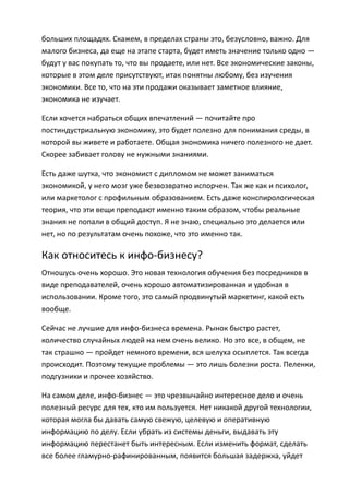 больших площадях. Скажем, в пределах страны это, безусловно, важно. Для
малого бизнеса, да еще на этапе старта, будет иметь значение только одно —
будут у вас покупать то, что вы продаете, или нет. Все экономические законы,
которые в этом деле присутствуют, итак понятны любому, без изучения
экономики. Все то, что на эти продажи оказывает заметное влияние,
экономика не изучает.

Если хочется набраться общих впечатлений — почитайте про
постиндустриальную экономику, это будет полезно для понимания среды, в
которой вы живете и работаете. Общая экономика ничего полезного не дает.
Скорее забивает голову не нужными знаниями.

Есть даже шутка, что экономист с дипломом не может заниматься
экономикой, у него мозг уже безвозвратно испорчен. Так же как и психолог,
или маркетолог с профильным образованием. Есть даже конспирологическая
теория, что эти вещи преподают именно таким образом, чтобы реальные
знания не попали в общий доступ. Я не знаю, специально это делается или
нет, но по результатам очень похоже, что это именно так.

Как относитесь к инфо-бизнесу?
Отношусь очень хорошо. Это новая технология обучения без посредников в
виде преподавателей, очень хорошо автоматизированная и удобная в
использовании. Кроме того, это самый продвинутый маркетинг, какой есть
вообще.

Сейчас не лучшие для инфо-бизнеса времена. Рынок быстро растет,
количество случайных людей на нем очень велико. Но это все, в общем, не
так страшно — пройдет немного времени, вся шелуха осыплется. Так всегда
происходит. Поэтому текущие проблемы — это лишь болезни роста. Пеленки,
подгузники и прочее хозяйство.

На самом деле, инфо-бизнес — это чрезвычайно интересное дело и очень
полезный ресурс для тех, кто им пользуется. Нет никакой другой технологии,
которая могла бы давать самую свежую, целевую и оперативную
информацию по делу. Если убрать из системы деньги, выдавать эту
информацию перестанет быть интересным. Если изменить формат, сделать
все более гламурно-рафинированным, появится большая задержка, уйдет
 