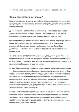 ЧТО ТАКОЕ БИЗНЕС, ЗАЧЕМ ИМ ЗАНИМАТЬСЯ
Зачем заниматься бизнесом?
Есть четыре важные ценности для любого человека, которые, так или иначе,
присутствуют в профессиональной жизни. Это время, деньги, саморазвитие и
самореализация.

Деньги и время — это понятно. Саморазвитие — это способность завтра
достигать того, чего не можешь сегодня. Самореализация — это делать
именно то, что считаешь нужным, важным, интересным для себя.

Обычно реализация одних ценностей идет за счет других. К примеру, можно
много и упорно работать. Со временем можно дорасти до крупных
должностей, больших окладов и еще больших бонусов. Денег будет
достаточно — может не очень много, но достаточно. Однако времени не
будет совсем.

Точно также может проявиться большой минус по другим ценностям — вы
будете заниматься не тем, что интересно, поэтому чувства самореализации
не будет. То же с саморазвитием. Хорошо, если работа позволяет вам расти в
важных для себя вещах, но чаще это не так.

Можно бросить все ради самореализации, личного времени и саморазвития
— «Надоело, увольняюсь!». Времени будет сколько угодно, но денег не будет
совсем. Если найти работу, которая по душе, заниматься тем, что интересно
— чаще всего это будет очень скудно оплачиваться. Можно заниматься
саморазвитием, учиться, ездить по семинарам, тренингам, изучать разные
теории и школы, находить разных гуру и учиться у них — это часто дает
ощущение саморазвития, но требует денег, и часто не дает самореализации.
Знать — это одно. Делать — другое.

Бизнес — это инструмент реализации мечты. Он сочетает в себе все четыре
ценности: деньги, свобода, саморазвитие и самореализация. Это лучший
тренажер в сфере личностного развития, это самый мощный инструмент
зарабатывания денег, это лучшее средство для приложения своих амбиций,
способностей, навыков и умений.
 