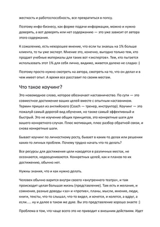 жесткость и работоспособность, все превратиться в попсу.

Поэтому инфо-бизнесу, как форме подачи информации, можно и нужно
доверять, а вот доверять или нет содержанию — это уже зависит от автора
этого содержания.

К сожалению, есть нехорошее мнение, что если ты знаешь на 1% больше
клиента, то ты уже эксперт. Мнение это, конечно, выгодно только тем, кто
продает учебные материалы для таких вот «экспертов». Тем, кто пытается
использовать этот 1% для себя лично, видимо, живется далеко не сладко :)

Поэтому просто нужно смотреть на автора, смотреть на то, что он делал и в
чем имеет опыт. А время все расставит по своим местам.

Что такое коучинг?
Это новомодное слово, которое обозначает наставничество. По сути — это
совместное достижение ваших целей вместе с опытным наставником.
Термин пришел из английского (Сoach — тренер, инструктор). Коучинг — это
пожалуй самый дорогой вид обучения, но также самый эффективный и
быстрый. Это не изучение общих принципов, это конкретные шаги для
вашего конкретного случая. Плюс мотивация, плюс разбор обратной связи, и
снова конкретные шаги.

Бывает коучинг по личностному росту, бывает в каких-то делах или решении
каких-то личных проблем. Почему трудно начать что-то делать?

Все ресурсы для достижения цели находятся в различных местах, не
осознаются, недооцениваются. Конкретных целей, как и планов по их
достижению, обычно нет.

Нужны знания, что и как нужно делать.

Человек обычно варится внутри своего «внутреннего театра», и там
происходит целая большая жизнь (представление). Там есть и желания, и
сомнения, разные доводы «за» и «против», планы, мысли, мнения, люди,
книги, тексты, что-то слышал, что-то видел, и хочется, и колется, а вдруг, а
если..... ну и далее в таком же духе. Вы это представление хорошо знаете :)

Проблема в том, что чаще всего это не приводит к внешним действиям. Идет
 