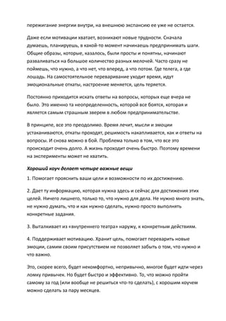 пережигание энергии внутри, на внешнюю экспансию ее уже не остается.

Даже если мотивации хватает, возникают новые трудности. Сначала
думаешь, планируешь, в какой-то момент начинаешь предпринимать шаги.
Общие образы, которые, казалось, были просты и понятны, начинают
разваливаться на большое количество разных мелочей. Часто сразу не
поймешь, что нужно, а что нет, что вперед, а что потом. Где телега, а где
лошадь. На самостоятельное переваривание уходит время, идут
эмоциональные откаты, настроение меняется, цель теряется.

Постоянно приходится искать ответы на вопросы, которых еще вчера не
было. Это именно та неопределенность, которой все боятся, которая и
является самым страшным зверем в любом предпринимательстве.

В принципе, все это преодолимо. Время лечит, мысли и эмоции
устаканиваются, откаты проходят, решимость накапливается, как и ответы на
вопросы. И снова можно в бой. Проблема только в том, что все это
происходит очень долго. А жизнь проходит очень быстро. Поэтому времени
на эксперименты может не хватить.

Хороший коуч делает четыре важные вещи
1. Помогает прояснить ваши цели и возможности по их достижению.

2. Дает ту информацию, которая нужна здесь и сейчас для достижения этих
целей. Ничего лишнего, только то, что нужно для дела. Не нужно много знать,
не нужно думать, что и как нужно сделать, нужно просто выполнять
конкретные задания.

3. Выталкивает из «внутреннего театра» наружу, к конкретным действиям.

4. Поддерживает мотивацию. Хранит цель, помогает переварить новые
эмоции, самим своим присутствием не позволяет забыть о том, что нужно и
что важно.

Это, скорее всего, будет некомфортно, непривычно, многое будет идти через
ломку привычек. Но будет быстро и эффективно. То, что можно пройти
самому за год (или вообще не решиться что-то сделать), с хорошим коучем
можно сделать за пару месяцев.
 