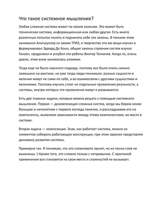 Что такое системное мышление?
Любая сложная система живет по своим законам. Это может быть
техническая система, информационная или любая другая. Есть много
различных попыток понять и подчинить себе эти законы. В технике этим
занимался Альтшуллер со своим ТРИЗ, в творчестве эти же вещи изучал и
формулировал Эдвард Де Боно, общие законы строения систем изучал
Ганзен, продолжил и углубил эти работы Виктор Толкачев. Когда-то, очень
давно, этим всем занималась алхимия.

Тогда еще не было научного подхода, поэтому все было очень сильно
замешано на мистике, но уже тогда люди понимали: разные сущности и
явления живут не сами по себе, а во взаимосвязи с другими сущностями и
явлениями. Поэтому изучать стоит не отдельные проявления реальности, а
системы, внутри которых эти проявления живут и развиваются.

Есть две главные задачи, которые можно решать с помощью системного
мышления. Первая — декомпозиция сложных систем, когда мы берем некое
большое и непонятное с первого взгляда понятие, и раскладываем его на
компоненты, выявляем зависимости между этими компонентами, их место в
системе.

Вторая задача — композиция. Зная, как работает система, можно из
элементов собирать работающие конструкции, при этом заранее представляя
динамику развития системы.

Примерно так. Я понимаю, что это сложновато звучит, но из песни слов не
выкинешь :) Кроме того, это сложно только с непривычки. С практикой
применения все становится на свои места и сложностей не вызывает.
 