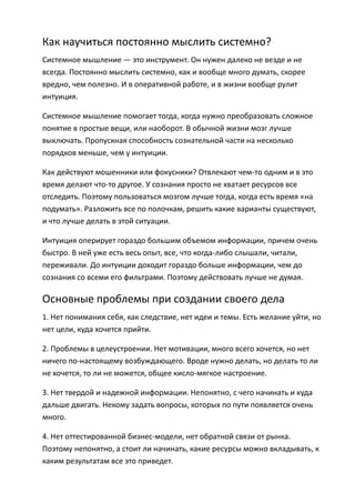 Как научиться постоянно мыслить системно?
Системное мышление — это инструмент. Он нужен далеко не везде и не
всегда. Постоянно мыслить системно, как и вообще много думать, скорее
вредно, чем полезно. И в оперативной работе, и в жизни вообще рулит
интуиция.

Системное мышление помогает тогда, когда нужно преобразовать сложное
понятие в простые вещи, или наоборот. В обычной жизни мозг лучше
выключать. Пропускная способность сознательной части на несколько
порядков меньше, чем у интуиции.

Как действуют мошенники или фокусники? Отвлекают чем-то одним и в это
время делают что-то другое. У сознания просто не хватает ресурсов все
отследить. Поэтому пользоваться мозгом лучше тогда, когда есть время «на
подумать». Разложить все по полочкам, решить какие варианты существуют,
и что лучше делать в этой ситуации.

Интуиция оперирует гораздо большим объемом информации, причем очень
быстро. В ней уже есть весь опыт, все, что когда-либо слышали, читали,
переживали. До интуиции доходит гораздо больше информации, чем до
сознания со всеми его фильтрами. Поэтому действовать лучше не думая.

Основные проблемы при создании своего дела
1. Нет понимания себя, как следствие, нет идеи и темы. Есть желание уйти, но
нет цели, куда хочется прийти.

2. Проблемы в целеустроении. Нет мотивации, много всего хочется, но нет
ничего по-настоящему возбуждающего. Вроде нужно делать, но делать то ли
не хочется, то ли не можется, общее кисло-мягкое настроение.

3. Нет твердой и надежной информации. Непонятно, с чего начинать и куда
дальше двигать. Некому задать вопросы, которых по пути появляется очень
много.

4. Нет оттестированной бизнес-модели, нет обратной связи от рынка.
Поэтому непонятно, а стоит ли начинать, какие ресурсы можно вкладывать, к
каким результатам все это приведет.
 
