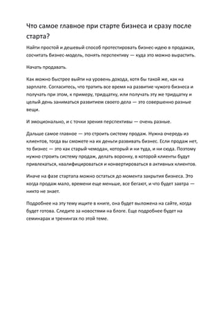 Что самое главное при старте бизнеса и сразу после
старта?
Найти простой и дешевый способ протестировать бизнес-идею в продажах,
сосчитать бизнес-модель, понять перспективу — куда это можно вырастить.

Начать продавать.

Как можно быстрее выйти на уровень дохода, хотя бы такой же, как на
зарплате. Согласитесь, что тратить все время на развитие чужого бизнеса и
получать при этом, к примеру, тридцатку, или получать эту же тридцатку и
целый день заниматься развитием своего дела — это совершенно разные
вещи.

И эмоционально, и с точки зрения перспективы — очень разные.

Дальше самое главное — это строить систему продаж. Нужна очередь из
клиентов, тогда вы сможете на их деньги развивать бизнес. Если продаж нет,
то бизнес — это как старый чемодан, который и ни туда, и ни сюда. Поэтому
нужно строить систему продаж, делать воронку, в которой клиенты будут
привлекаться, квалифицироваться и конвертироваться в активных клиентов.

Иначе на фазе стартапа можно остаться до момента закрытия бизнеса. Это
когда продаж мало, времени еще меньше, все бегают, и что будет завтра —
никто не знает.

Подробнее на эту тему ищите в книге, она будет выложена на сайте, когда
будет готова. Следите за новостями на блоге. Еще подробнее будет на
семинарах и тренингах по этой теме.
 
