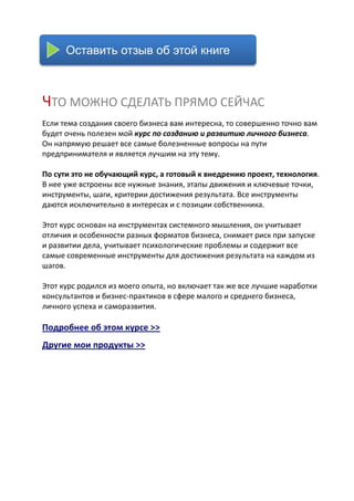 Оставить отзыв об этой книге



ЧТО МОЖНО СДЕЛАТЬ ПРЯМО СЕЙЧАС
Если тема создания своего бизнеса вам интересна, то совершенно точно вам
будет очень полезен мой курс по созданию и развитию личного бизнеса.
Он напрямую решает все самые болезненные вопросы на пути
предпринимателя и является лучшим на эту тему.

По сути это не обучающий курс, а готовый к внедрению проект, технология.
В нее уже встроены все нужные знания, этапы движения и ключевые точки,
инструменты, шаги, критерии достижения результата. Все инструменты
даются исключительно в интересах и с позиции собственника.

Этот курс основан на инструментах системного мышления, он учитывает
отличия и особенности разных форматов бизнеса, снимает риск при запуске
и развитии дела, учитывает психологические проблемы и содержит все
самые современные инструменты для достижения результата на каждом из
шагов.

Этот курс родился из моего опыта, но включает так же все лучшие наработки
консультантов и бизнес-практиков в сфере малого и среднего бизнеса,
личного успеха и саморазвития.

Подробнее об этом курсе >>
Другие мои продукты >>
 