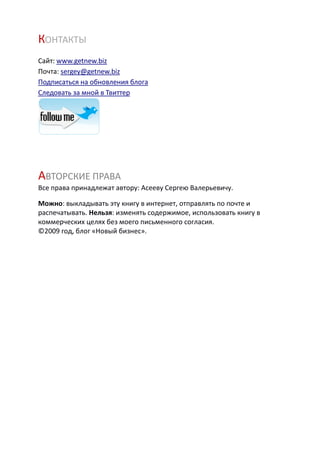 КОНТАКТЫ
Сайт: www.getnew.biz
Почта: sergey@getnew.biz
Подписаться на обновления блога
Следовать за мной в Твиттер




АВТОРСКИЕ ПРАВА
Все права принадлежат автору: Асееву Сергею Валерьевичу.

Можно: выкладывать эту книгу в интернет, отправлять по почте и
распечатывать. Нельзя: изменять содержимое, использовать книгу в
коммерческих целях без моего письменного согласия.
©2009 год, блог «Новый бизнес».
 
