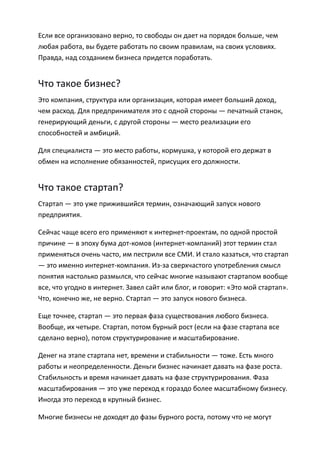 Если все организовано верно, то свободы он дает на порядок больше, чем
любая работа, вы будете работать по своим правилам, на своих условиях.
Правда, над созданием бизнеса придется поработать.


Что такое бизнес?
Это компания, структура или организация, которая имеет больший доход,
чем расход. Для предпринимателя это с одной стороны — печатный станок,
генерирующий деньги, с другой стороны — место реализации его
способностей и амбиций.

Для специалиста — это место работы, кормушка, у которой его держат в
обмен на исполнение обязанностей, присущих его должности.


Что такое стартап?
Стартап — это уже прижившийся термин, означающий запуск нового
предприятия.

Сейчас чаще всего его применяют к интернет-проектам, по одной простой
причине — в эпоху бума дот-комов (интернет-компаний) этот термин стал
применяться очень часто, им пестрили все СМИ. И стало казаться, что стартап
— это именно интернет-компания. Из-за сверхчастого употребления смысл
понятия настолько размылся, что сейчас многие называют стартапом вообще
все, что угодно в интернет. Завел сайт или блог, и говорит: «Это мой стартап».
Что, конечно же, не верно. Стартап — это запуск нового бизнеса.

Еще точнее, стартап — это первая фаза существования любого бизнеса.
Вообще, их четыре. Стартап, потом бурный рост (если на фазе стартапа все
сделано верно), потом структурирование и масштабирование.

Денег на этапе стартапа нет, времени и стабильности — тоже. Есть много
работы и неопределенности. Деньги бизнес начинает давать на фазе роста.
Стабильность и время начинает давать на фазе структурирования. Фаза
масштабирования — это уже переход к гораздо более масштабному бизнесу.
Иногда это переход в крупный бизнес.

Многие бизнесы не доходят до фазы бурного роста, потому что не могут
 