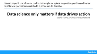 Nosso papel é transformar dados em insights e ações; na prática, partimos de uma
hipótese e participamos de todo o processo de decisão
Data science only matters if data drives action
Jeremy Stanley, VP Data Science @ Instacart
 
