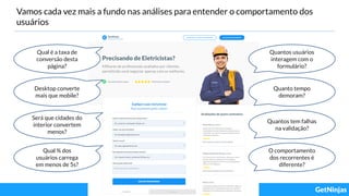 Vamos cada vez mais a fundo nas análises para entender o comportamento dos
usuários
Qual é a taxa de
conversão desta
página?
Desktop converte
mais que mobile?
Será que cidades do
interior convertem
menos?
Qual % dos
usuários carrega
em menos de 5s?
Quantos usuários
interagem com o
formulário?
Quanto tempo
demoram?
Quantos tem falhas
na validação?
O comportamento
dos recorrentes é
diferente?
 