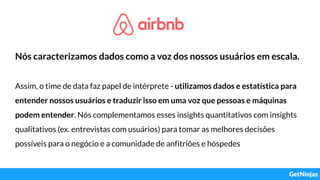 Nós caracterizamos dados como a voz dos nossos usuários em escala.
Assim, o time de data faz papel de intérprete - utilizamos dados e estatística para
entender nossos usuários e traduzir isso em uma voz que pessoas e máquinas
podem entender. Nós complementamos esses insights quantitativos com insights
qualitativos (ex. entrevistas com usuários) para tomar as melhores decisões
possíveis para o negócio e a comunidade de anfitriões e hóspedes
 