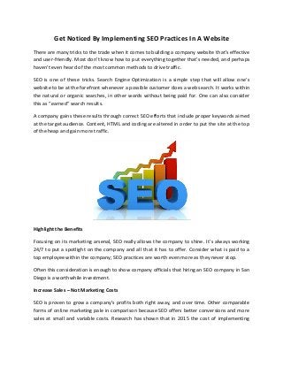 Get Noticed By Implementing SEO Practices In A Website
There are many tricks to the trade when it comes to building a company website that’s effective
and user-friendly. Most don’t know how to put everything together that’s needed, and perhaps
haven’t even heard of the most common methods to drive traffic.
SEO is one of these tricks. Search Engine Optimization is a simple step that will allow one’s
website to be at the forefront whenever a possible customer does a web search. It works within
the natural or organic searches, in other words without being paid for. One can also consider
this as “earned” search results.
A company gains these results through correct SEO efforts that include proper keywords aimed
at the target audience. Content, HTML and coding are altered in order to put the site at the top
of the heap and gain more traffic.
Highlight the Benefits
Focusing on its marketing arsenal, SEO really allows the company to shine. It’s always working
24/7 to put a spotlight on the company and all that it has to offer. Consider what is paid to a
top employee within the company; SEO practices are worth even more as they never stop.
Often this consideration is enough to show company officials that hiring an SEO company in San
Diego is a worthwhile investment.
Increase Sales – Not Marketing Costs
SEO is proven to grow a company’s profits both right away, and over time. Other comparable
forms of online marketing pale in comparison because SEO offers better conversions and more
sales at small and variable costs. Research has shown that in 2015 the cost of implementing
 