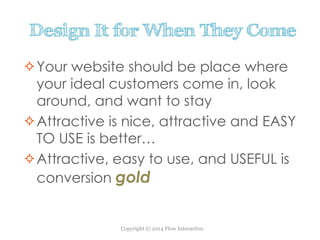 Copyright © 2014 Flow Interactive.
Design It for When They Come
Your website should be place where
your ideal customers come in, look
around, and want to stay
Attractive is nice, attractive and EASY
TO USE is better…
Attractive, easy to use, and USEFUL is
conversion gold
 