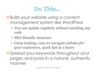 Copyright © 2014 Flow Interactive.
Do This…
Build your website using a content
management system like WordPress
• You can update regularly without touching any
code
• SEO-friendly structure
• Great looking, easy-to-navigate website for
your customers, quick fast in a hurry
Spread your keywords throughout your
pages and posts in a natural, authentic
manner
 