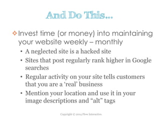 Copyright © 2014 Flow Interactive.
And Do This…
Invest time (or money) into maintaining
your website weekly – monthly
• A neglected site is a hacked site
• Sites that post regularly rank higher in Google
searches
• Regular activity on your site tells customers
that you are a ‘real’ business
• Mention your location and use it in your
image descriptions and “alt” tags
 