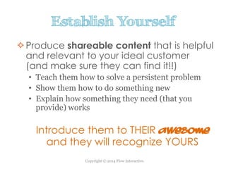 Copyright © 2014 Flow Interactive.
Establish Yourself
Produce shareable content that is helpful
and relevant to your ideal customer
(and make sure they can find it!!)
• Teach them how to solve a persistent problem
• Show them how to do something new
• Explain how something they need (that you
provide) works
Introduce them to THEIR awesome
and they will recognize YOURS
 