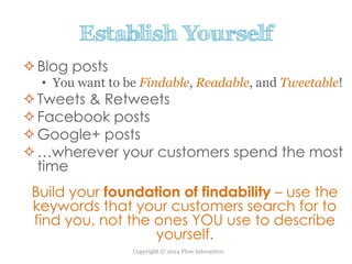 Copyright © 2014 Flow Interactive.
Establish Yourself
Blog posts
• You want to be Findable, Readable, and Tweetable!
Tweets & Retweets
Facebook posts
Google+ posts
…wherever your customers spend the most
time
Build your foundation of findability – use the
keywords that your customers search for to
find you, not the ones YOU use to describe
yourself.
 